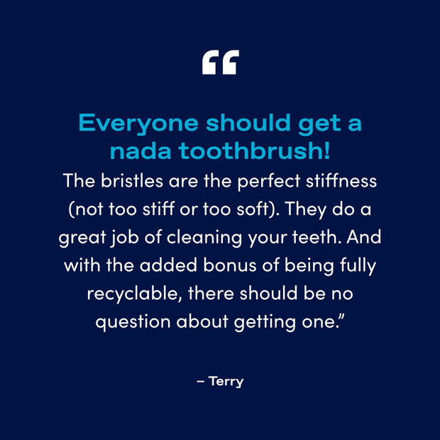 "Everyone should get a nada toothbrush! The bristles are the perfect stiffness (not too stiff or too soft). They do a great job of cleaning your teeth. And with the added bonus of being fully recyclable, there should be no question about getting one.”