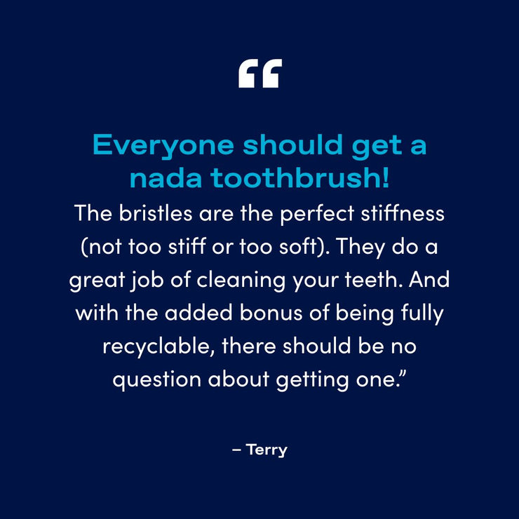"Everyone should get a nada toothbrush! The bristles are the perfect stiffness (not too stiff or too soft). They do a great job of cleaning your teeth. And with the added bonus of being fully recyclable, there should be no question about getting one.”